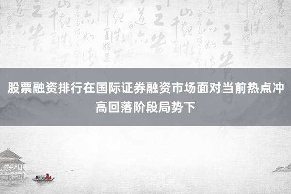 股票融资排行在国际证券融资市场面对当前热点冲高回落阶段局势下