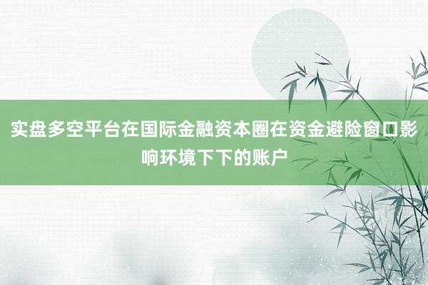 实盘多空平台在国际金融资本圈在资金避险窗口影响环境下下的账户
