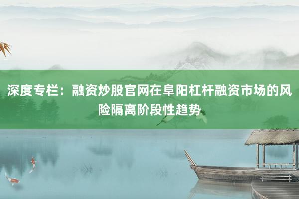 深度专栏:融资炒股官网在阜阳杠杆融资市场的风险隔离阶段性趋势