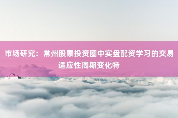 市场研究：常州股票投资圈中实盘配资学习的交易适应性周期变化特