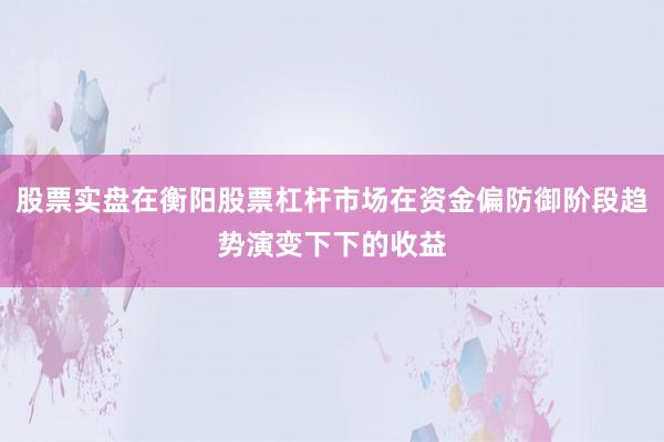 股票实盘在衡阳股票杠杆市场在资金偏防御阶段趋势演变下下的收益