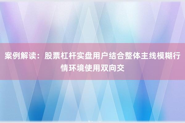 案例解读:股票杠杆实盘用户结合整体主线模糊行情环境使用双向交