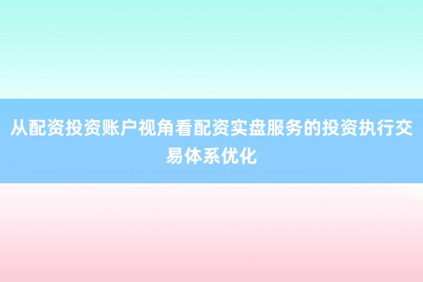 从配资投资账户视角看配资实盘服务的投资执行交易体系优化