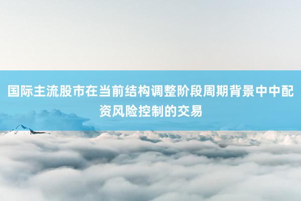 国际主流股市在当前结构调整阶段周期背景中中配资风险控制的交易