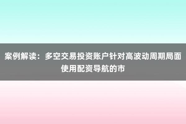 案例解读：多空交易投资账户针对高波动周期局面使用配资导航的市