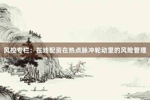 风控专栏：在线配资在热点脉冲轮动里的风险管理