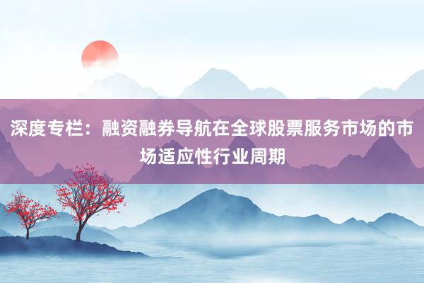 深度专栏：融资融券导航在全球股票服务市场的市场适应性行业周期