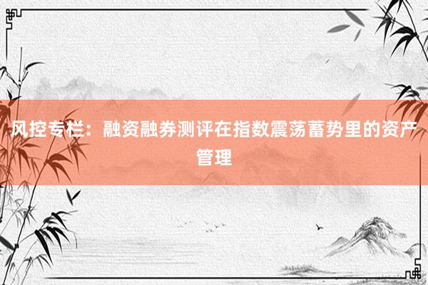 风控专栏：融资融券测评在指数震荡蓄势里的资产管理
