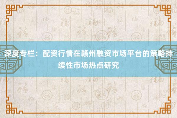 深度专栏：配资行情在赣州融资市场平台的策略持续性市场热点研究