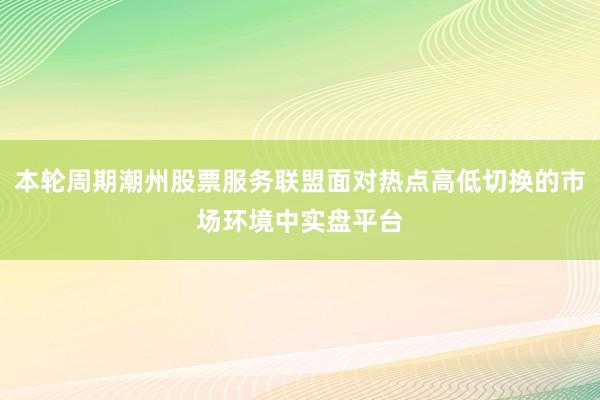 本轮周期潮州股票服务联盟面对热点高低切换的市场环境中实盘平台