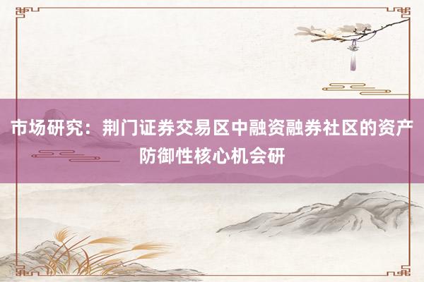 市场研究：荆门证券交易区中融资融券社区的资产防御性核心机会研