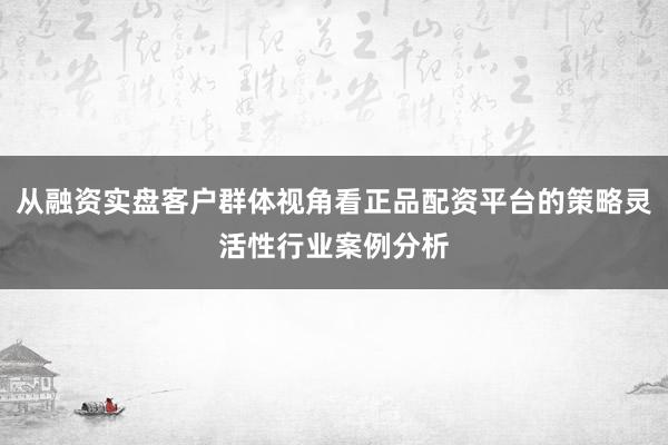 从融资实盘客户群体视角看正品配资平台的策略灵活性行业案例分析