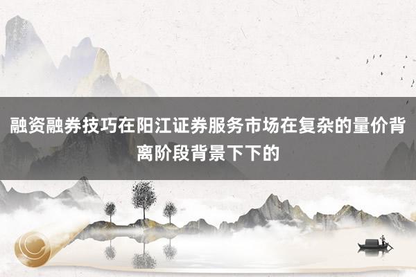 融资融券技巧在阳江证券服务市场在复杂的量价背离阶段背景下下的