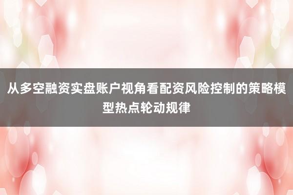 从多空融资实盘账户视角看配资风险控制的策略模型热点轮动规律