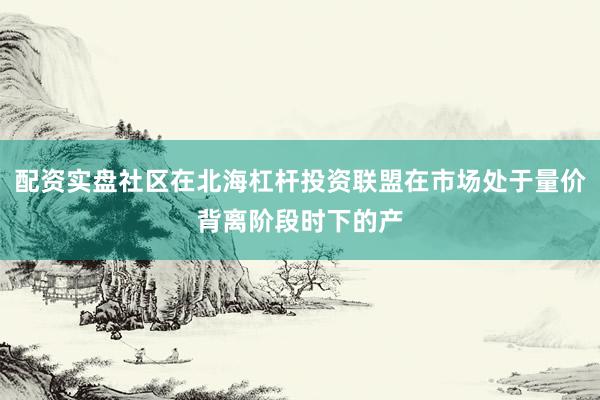 配资实盘社区在北海杠杆投资联盟在市场处于量价背离阶段时下的产