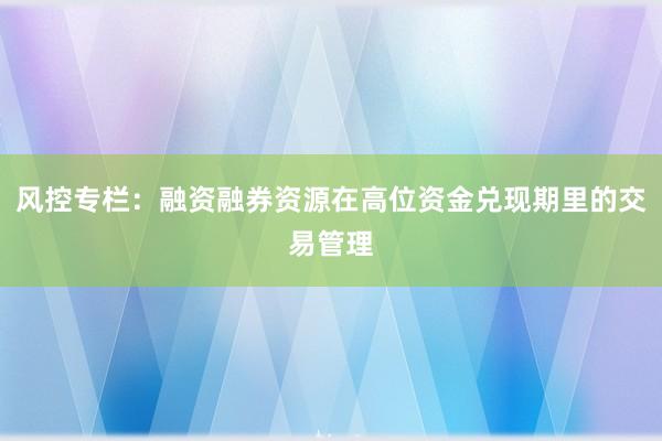 风控专栏：融资融券资源在高位资金兑现期里的交易管理