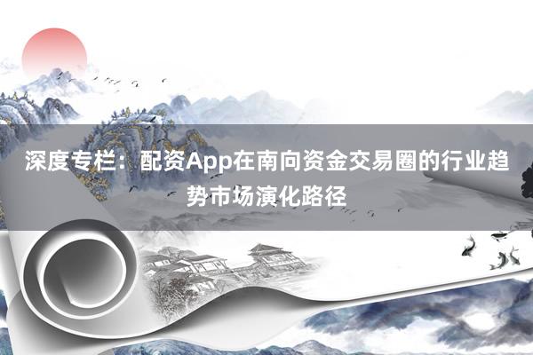 深度专栏：配资App在南向资金交易圈的行业趋势市场演化路径