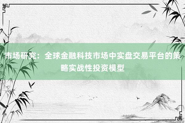 市场研究：全球金融科技市场中实盘交易平台的策略实战性投资模型