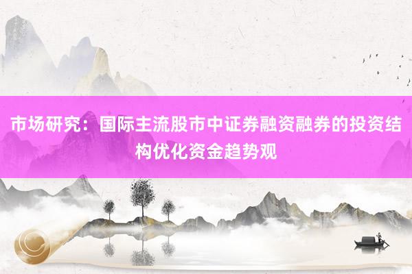 市场研究：国际主流股市中证券融资融券的投资结构优化资金趋势观