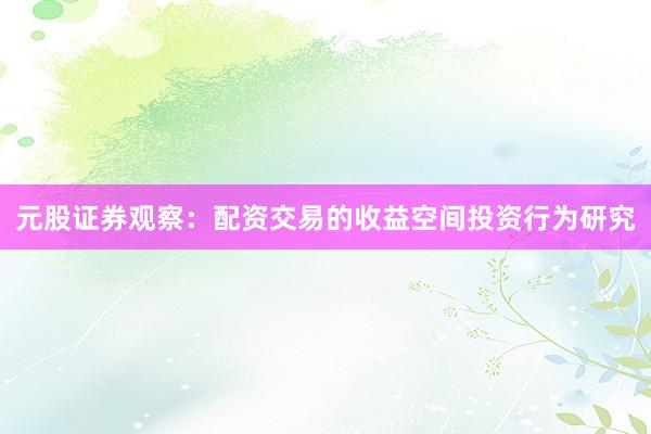 元股证券观察:配资交易的收益空间投资行为研究