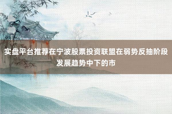 实盘平台推荐在宁波股票投资联盟在弱势反抽阶段发展趋势中下的市