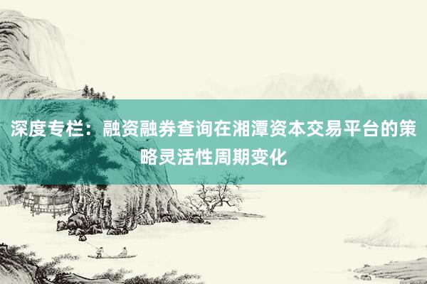 深度专栏：融资融券查询在湘潭资本交易平台的策略灵活性周期变化