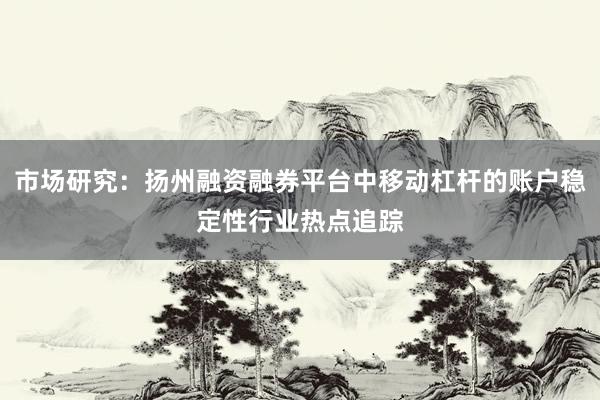 市场研究：扬州融资融券平台中移动杠杆的账户稳定性行业热点追踪