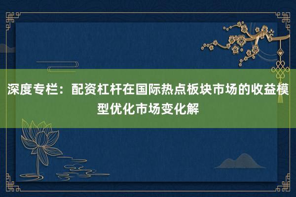 深度专栏：配资杠杆在国际热点板块市场的收益模型优化市场变化解