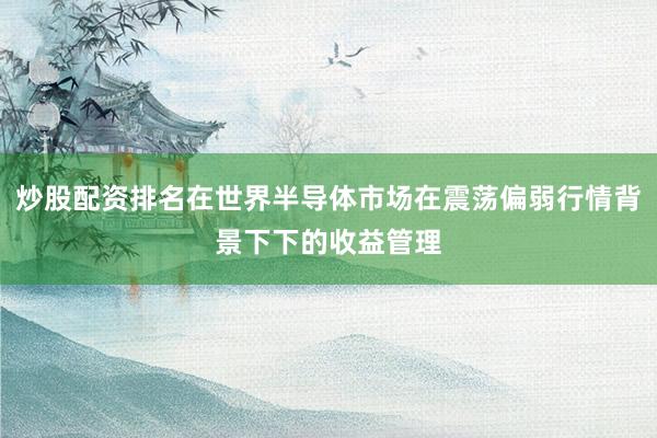 炒股配资排名在世界半导体市场在震荡偏弱行情背景下下的收益管理