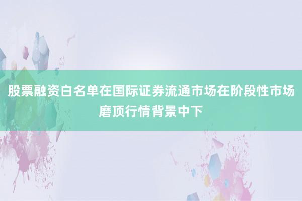 股票融资白名单在国际证券流通市场在阶段性市场磨顶行情背景中下
