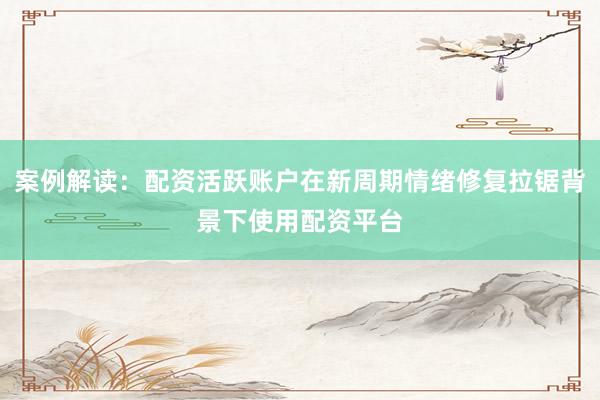 案例解读：配资活跃账户在新周期情绪修复拉锯背景下使用配资平台