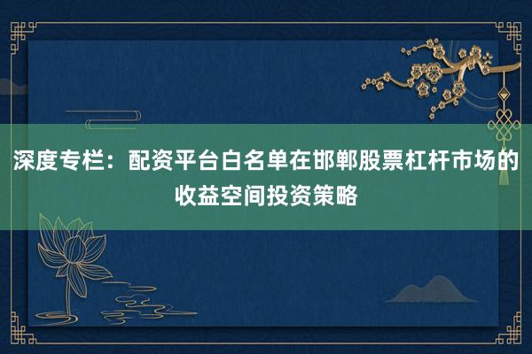 深度专栏：配资平台白名单在邯郸股票杠杆市场的收益空间投资策略
