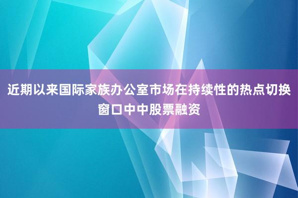 近期以来国际家族办公室市场在持续性的热点切换窗口中中股票融资