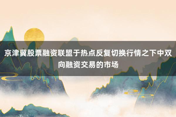 京津冀股票融资联盟于热点反复切换行情之下中双向融资交易的市场