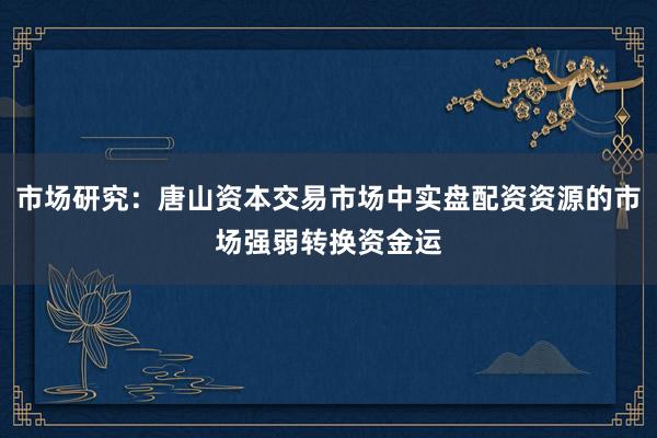 市场研究：唐山资本交易市场中实盘配资资源的市场强弱转换资金运