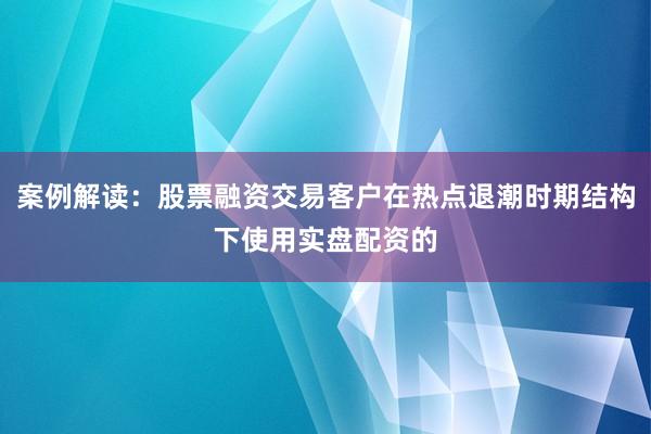 案例解读：股票融资交易客户在热点退潮时期结构下使用实盘配资的