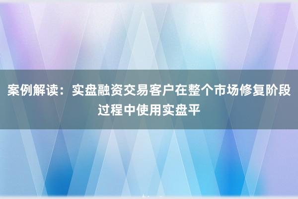 案例解读：实盘融资交易客户在整个市场修复阶段过程中使用实盘平