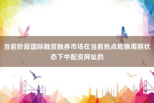 当前阶段国际融资融券市场在当前热点轮换周期状态下中配资网址的