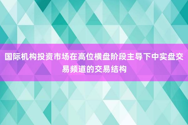 国际机构投资市场在高位横盘阶段主导下中实盘交易频道的交易结构