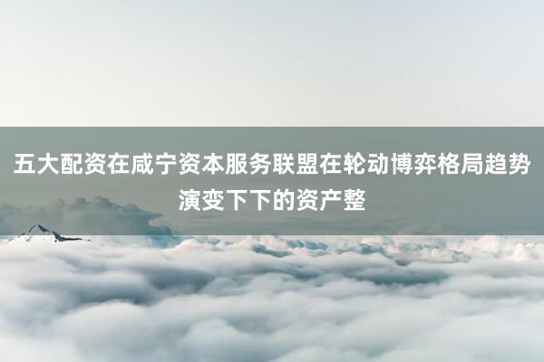 五大配资在咸宁资本服务联盟在轮动博弈格局趋势演变下下的资产整