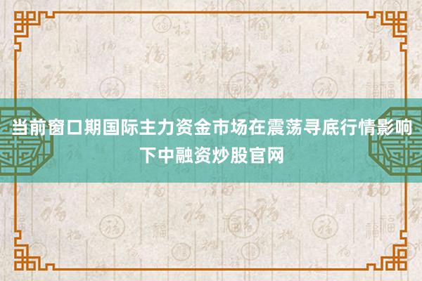 当前窗口期国际主力资金市场在震荡寻底行情影响下中融资炒股官网