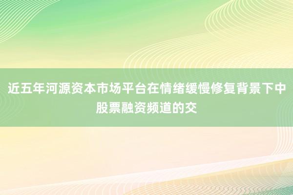 近五年河源资本市场平台在情绪缓慢修复背景下中股票融资频道的交