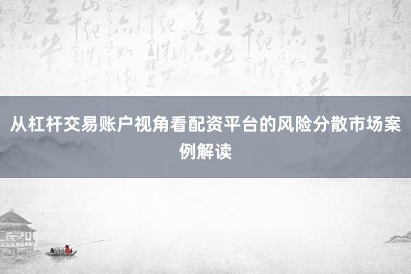 从杠杆交易账户视角看配资平台的风险分散市场案例解读