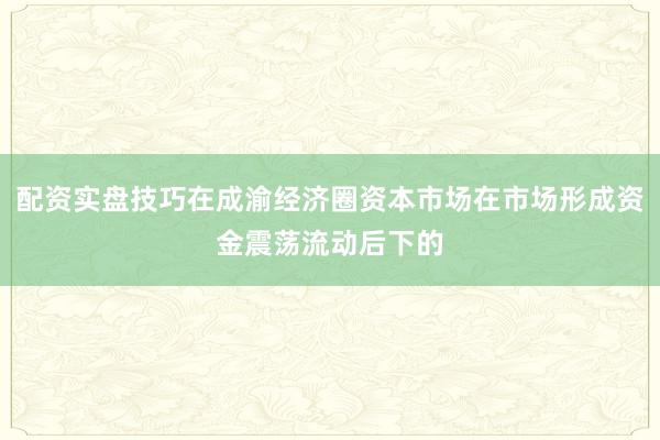 配资实盘技巧在成渝经济圈资本市场在市场形成资金震荡流动后下的