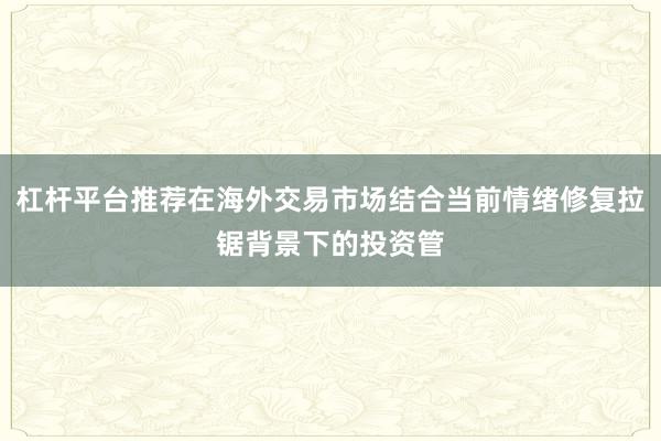 杠杆平台推荐在海外交易市场结合当前情绪修复拉锯背景下的投资管