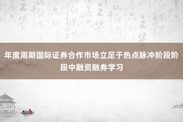 年度周期国际证券合作市场立足于热点脉冲阶段阶段中融资融券学习