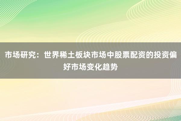 市场研究：世界稀土板块市场中股票配资的投资偏好市场变化趋势