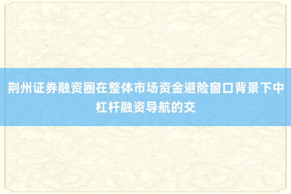 荆州证券融资圈在整体市场资金避险窗口背景下中杠杆融资导航的交