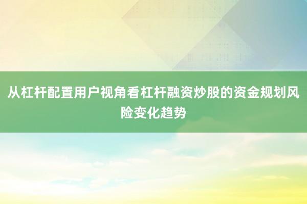 从杠杆配置用户视角看杠杆融资炒股的资金规划风险变化趋势