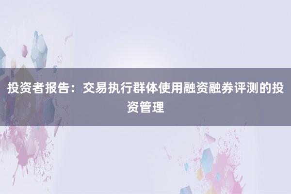 投资者报告：交易执行群体使用融资融券评测的投资管理